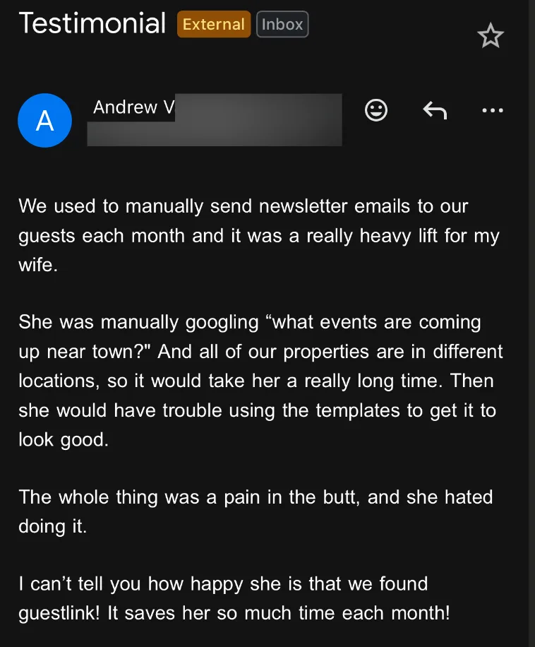 Email from Andrew V: We used to manually send newsletter emails to our guests each month and it was a really heavy lift for my wife. She was manually googling "what events are coming up near town?" And all of our properties are in different locations, so it would take her a really long time. Then she would have trouble using the templates to get it to look good. The whole thing was a pain in the butt, and she hated doing it. I can't tell you how happy she is that we found guestlink! It saves her so much time each month!