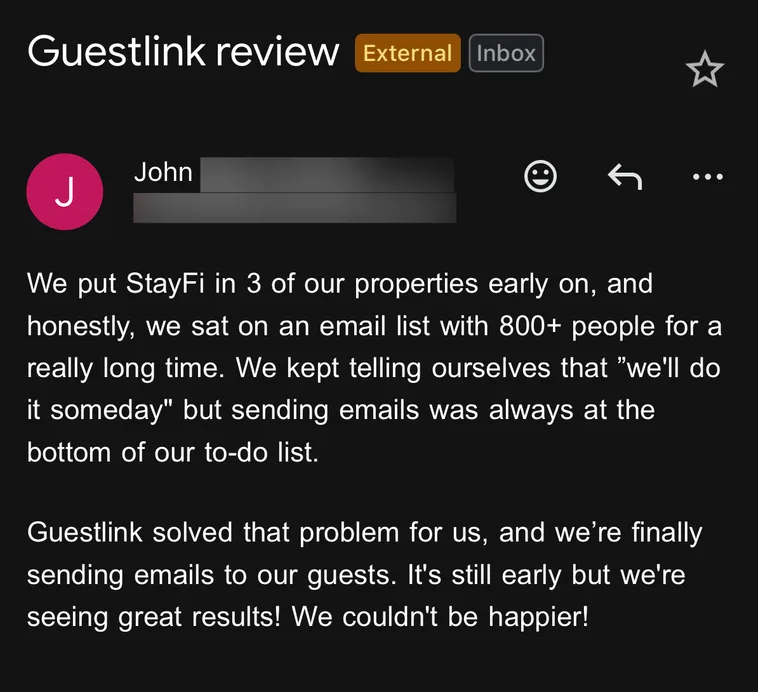 Email from John: We put StayFi in 3 of our properties early on, and honestly, we sat on an email list with 800+ people for a really long time. We kept telling ourselves that "we'll do it someday" but sending emails was always at the bottom of our to-do list. Guestlink solved that problem for us, and we're finally sending emails to our guests. It's still early but we're seeing great results! We couldn't be happier!