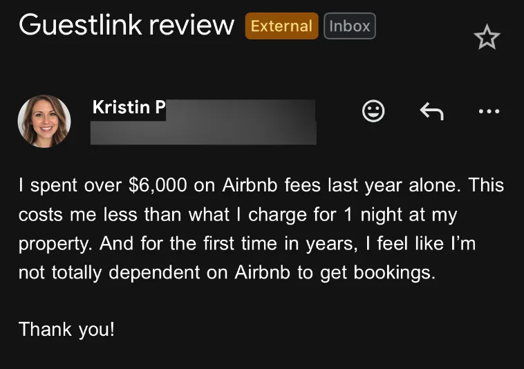 Email from Kristin P: I spent over $6,000 on Airbnb fees last year alone. This costs me less than what I charge for 1 night at my property. And for the first time in years, I feel like I'm not totally dependent on Airbnb to get bookings. Thank you!