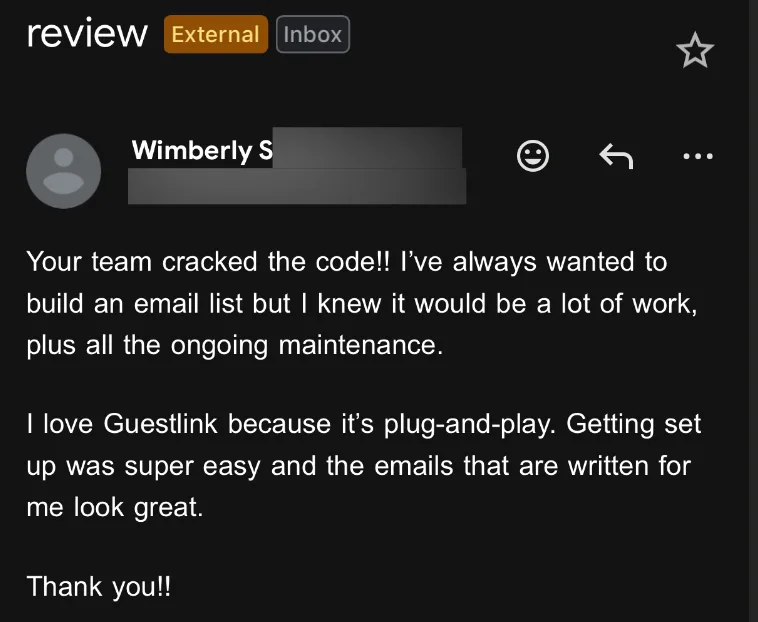 Email from Wimberly S: Your team cracked the code!! I've always wanted to build an email list but I knew it would be a lot of work, plus all the ongoing maintenance. I love Guestlink because it's plug-and-play. Getting set up was super easy and the emails that are written for me look great. Thank you!!